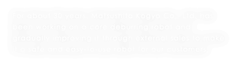 For about 30 years, Matsushita Kogyo Co., Ltd. has been working on a core deburring robot and gradually improving it through external sales to make it a safe and easy-to-use robot for our customers.